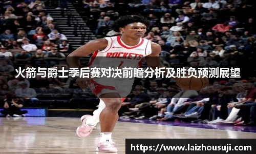 火箭与爵士季后赛对决前瞻分析及胜负预测展望