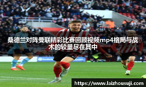 桑德兰对阵曼联精彩比赛回顾视频mp4格局与战术的较量尽在其中